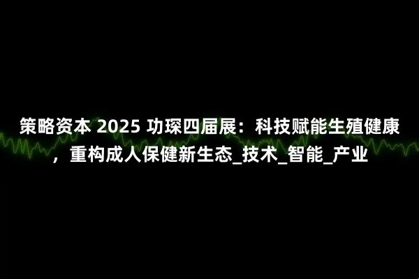 策略资本 2025 功琛四届展：科技赋能生殖健康，重构成人保健新生态_技术_智能_产业