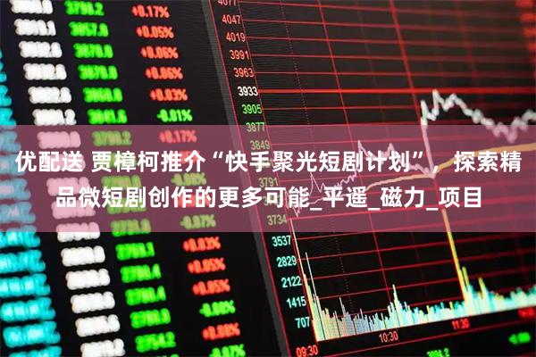 优配送 贾樟柯推介“快手聚光短剧计划”，探索精品微短剧创作的更多可能_平遥_磁力_项目