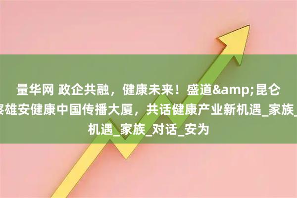 量华网 政企共融，健康未来！盛道&昆仑丘联合考察雄安健康中国传播大厦，共话健康产业新机遇_家族_对话_安为