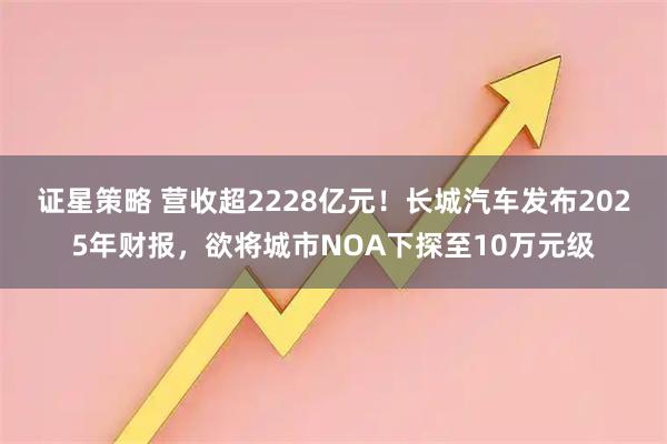证星策略 营收超2228亿元！长城汽车发布2025年财报，欲将城市NOA下探至10万元级