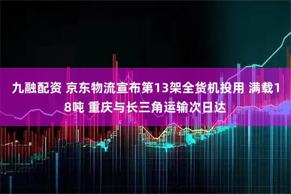 九融配资 京东物流宣布第13架全货机投用 满载18吨 重庆与长三角运输次日达