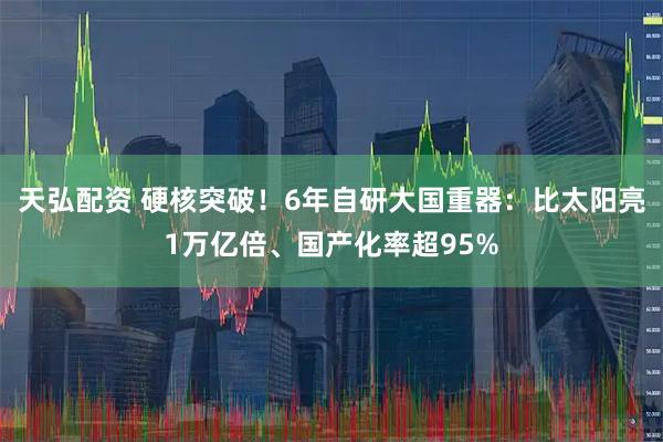 天弘配资 硬核突破！6年自研大国重器：比太阳亮1万亿倍、国产化率超95%