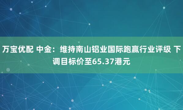 万宝优配 中金：维持南山铝业国际跑赢行业评级 下调目标价至65.37港元