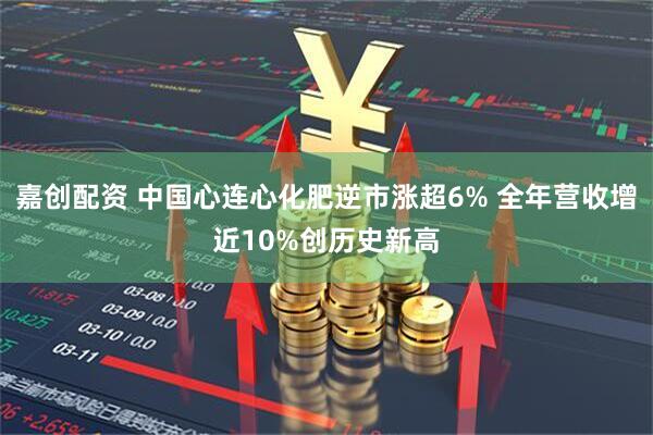 嘉创配资 中国心连心化肥逆市涨超6% 全年营收增近10%创历史新高