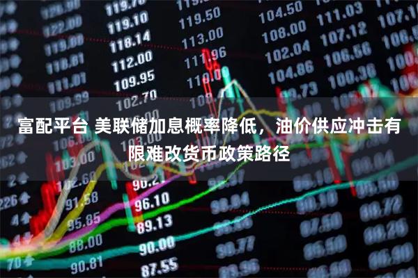 富配平台 美联储加息概率降低，油价供应冲击有限难改货币政策路径