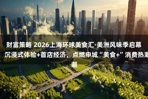 财富策略 2026上海环球美食汇·美洲风味季启幕：沉浸式体验+首店经济，点燃申城“美食+”消费热潮
