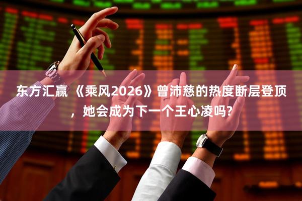 东方汇赢 《乘风2026》曾沛慈的热度断层登顶，她会成为下一个王心凌吗?