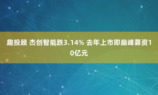 趣投顾 杰创智能跌3.14% 去年上市即巅峰募资10亿元